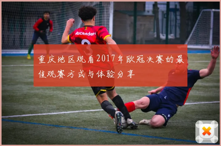 重庆地区观看2017年欧冠决赛的最佳观赛方式与体验分享