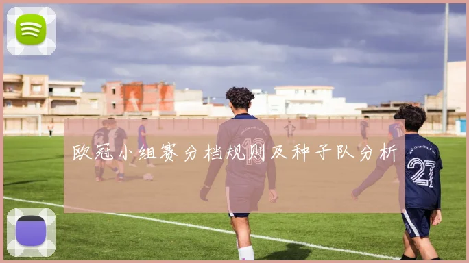 欧冠小组赛分档规则及种子队分析